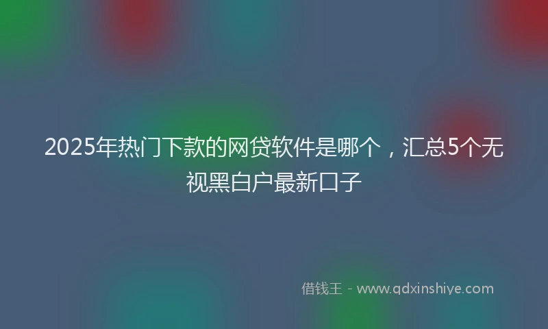 2025年热门下款的网贷软件是哪个，汇总5个无视黑白户最新口子