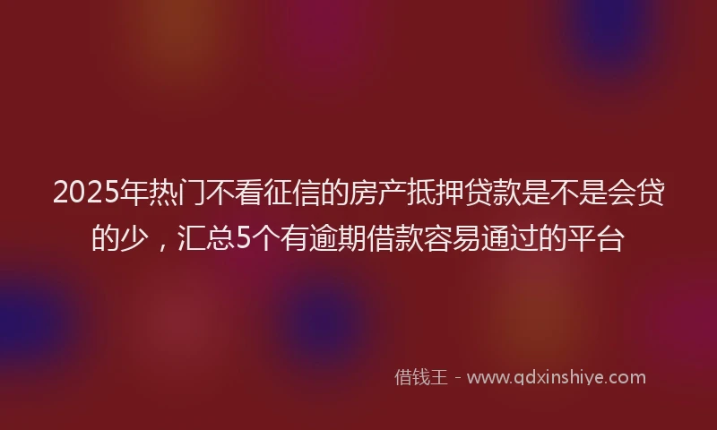 2025年热门不看征信的房产抵押贷款是不是会贷的少，汇总5个有逾期借款容易通过的平台