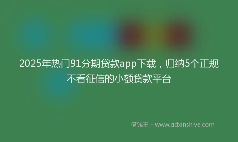 2025年热门91分期贷款app下载，归纳5个正规不看征信的小额贷款平台