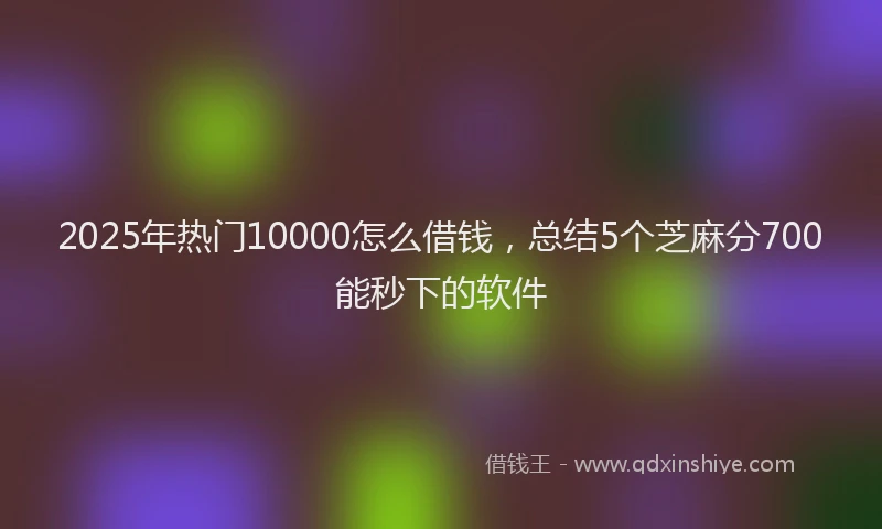 2025年热门10000怎么借钱，总结5个芝麻分700能秒下的软件