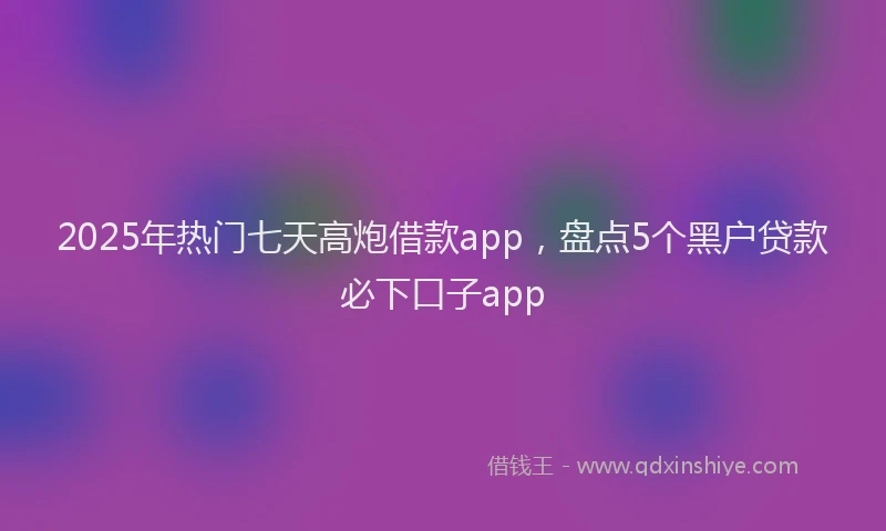 2025年热门七天高炮借款app，盘点5个黑户贷款必下口子app