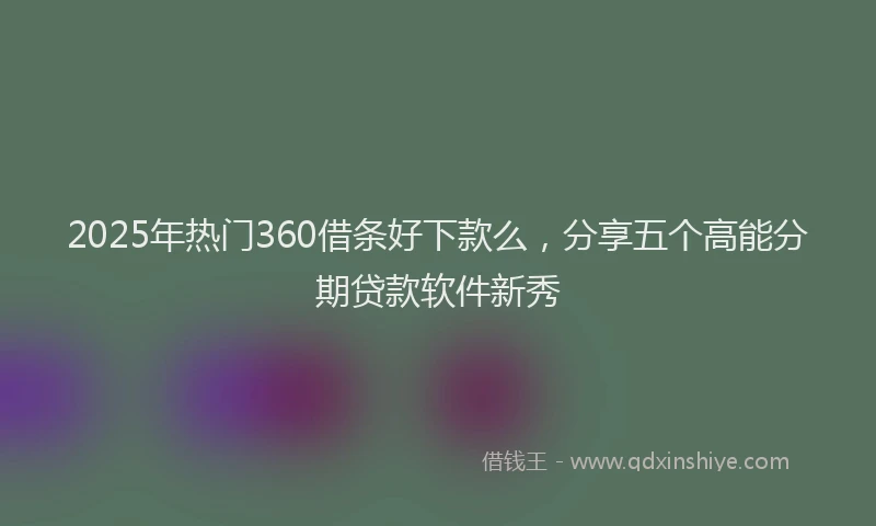 2025年热门360借条好下款么，分享五个高能分期贷款软件新秀