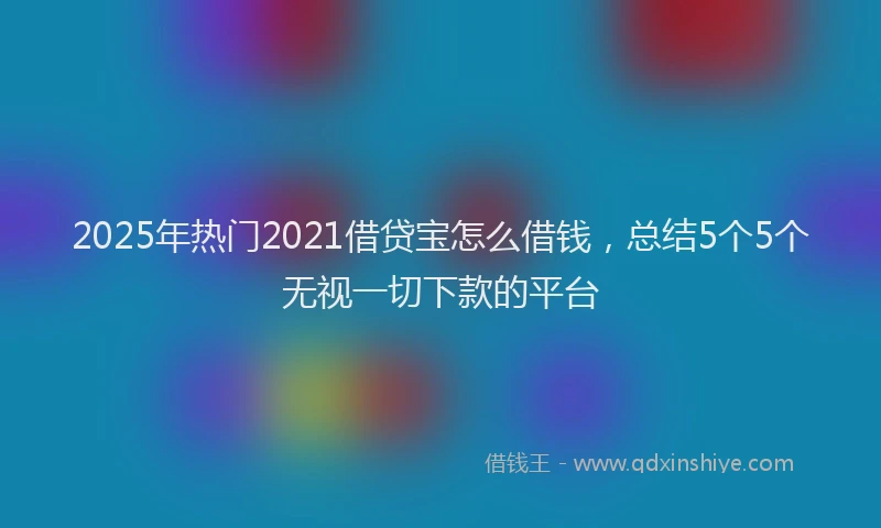 2025年热门2021借贷宝怎么借钱，总结5个5个无视一切下款的平台