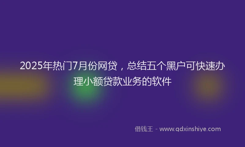 2025年热门7月份网贷，总结五个黑户可快速办理小额贷款业务的软件
