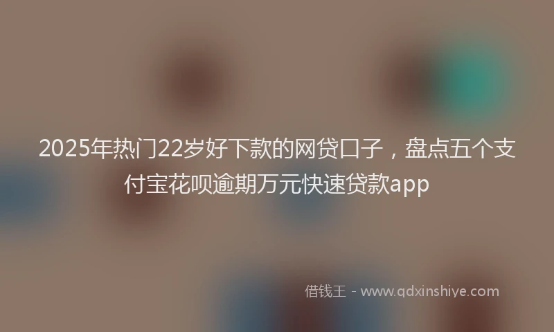 2025年热门22岁好下款的网贷口子，盘点五个支付宝花呗逾期万元快速贷款app