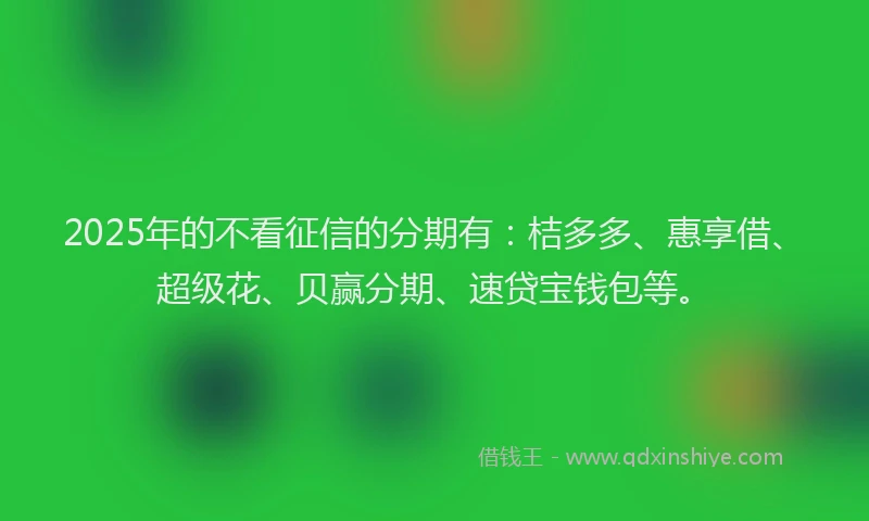2025年的不看征信的分期有：桔多多、惠享借、超级花、贝赢分期、速贷宝钱包等。