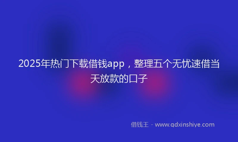 2025年热门下载借钱app，整理五个无忧速借当天放款的口子