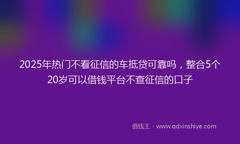 2025年热门不看征信的车抵贷可靠吗，整合5个20岁可以借钱平台不查征信的口子