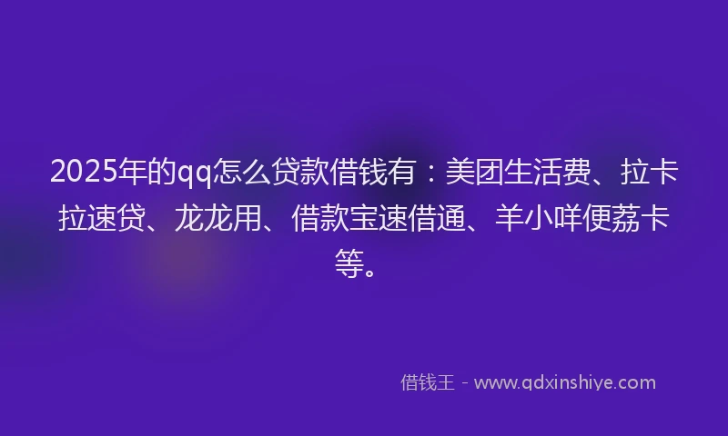 2025年的qq怎么贷款借钱有：美团生活费、拉卡拉速贷、龙龙用、借款宝速借通、羊小咩便荔卡等。