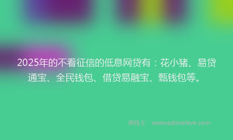 2025年的不看征信的低息网贷有：花小猪、易贷通宝、全民钱包、借贷易融宝、甄钱包等。