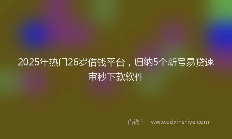 2025年热门26岁借钱平台，归纳5个新号易贷速审秒下款软件
