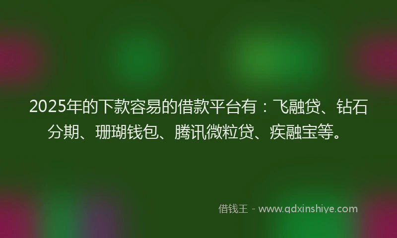 2025年的下款容易的借款平台有：飞融贷、钻石分期、珊瑚钱包、腾讯微粒贷、疾融宝等。