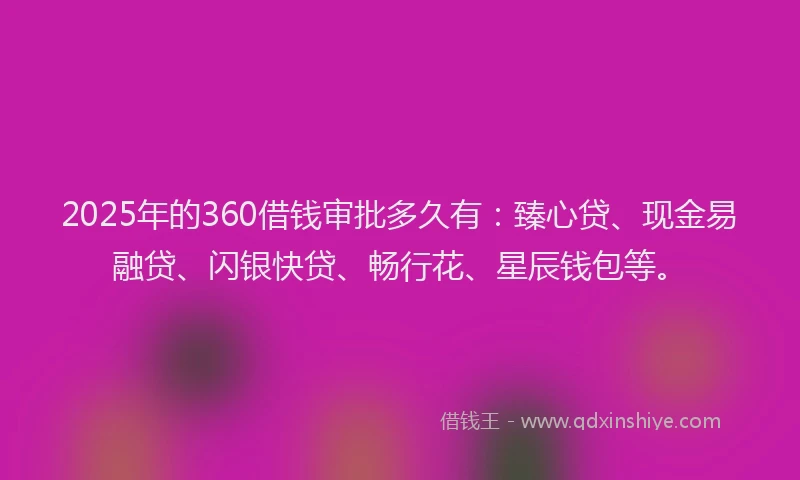 2025年的360借钱审批多久有：臻心贷、现金易融贷、闪银快贷、畅行花、星辰钱包等。