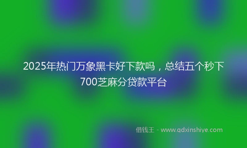 2025年热门万象黑卡好下款吗，总结五个秒下700芝麻分贷款平台
