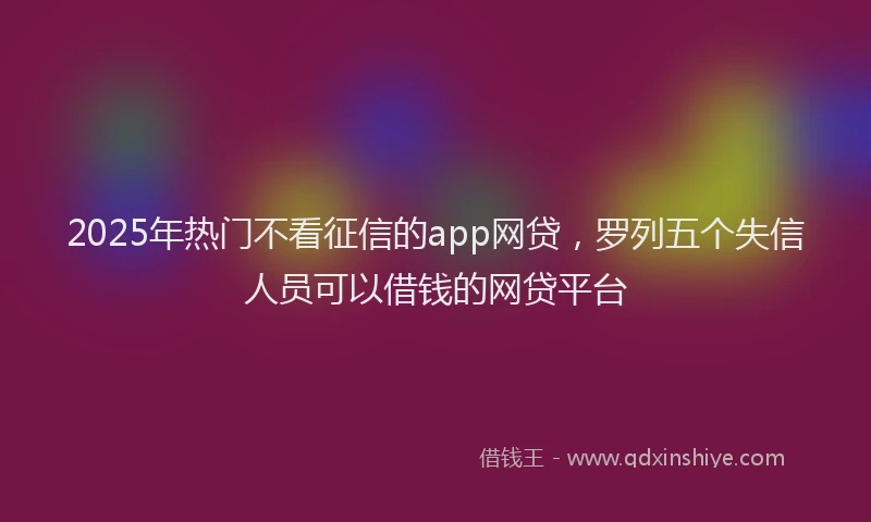 2025年热门不看征信的app网贷，罗列五个失信人员可以借钱的网贷平台