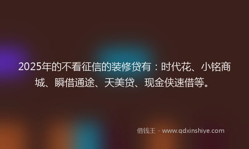 2025年的不看征信的装修贷有：时代花、小铭商城、瞬借通途、天美贷、现金侠速借等。
