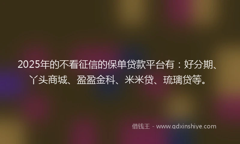 2025年的不看征信的保单贷款平台有：好分期、丫头商城、盈盈金科、米米贷、琉璃贷等。