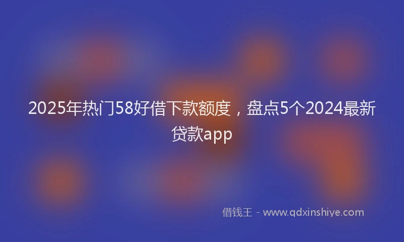 2025年热门58好借下款额度，盘点5个2024最新贷款app