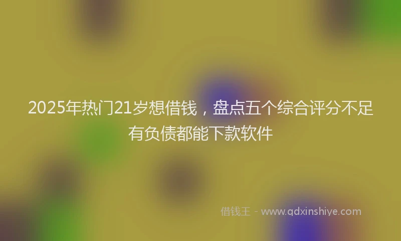 2025年热门21岁想借钱，盘点五个综合评分不足有负债都能下款软件