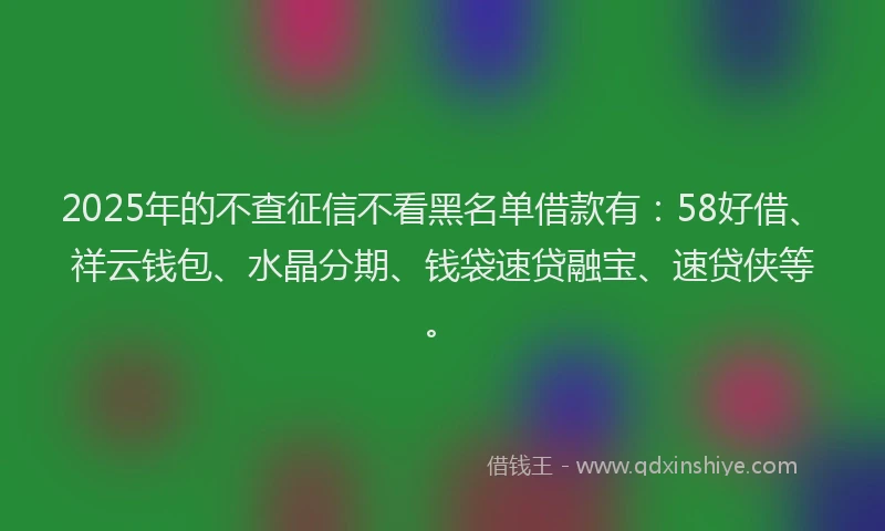 2025年的不查征信不看黑名单借款有:58好借、祥云钱包、水晶分期、钱袋速贷融宝、速贷侠等。