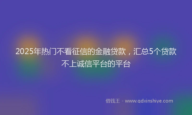 2025年热门不看征信的金融贷款，汇总5个贷款不上诚信平台的平台