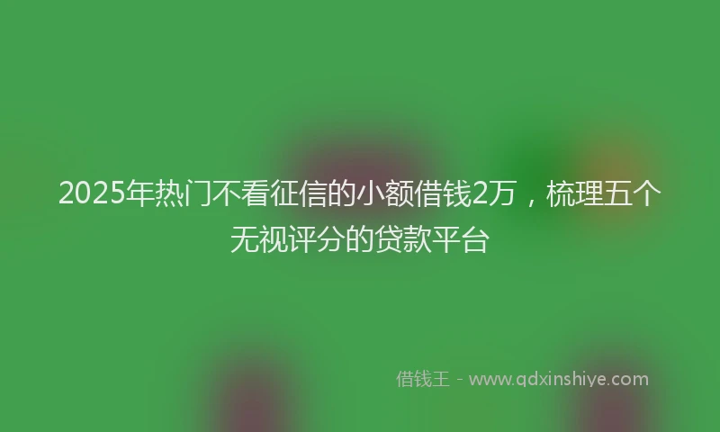 2025年热门不看征信的小额借钱2万，梳理五个无视评分的贷款平台