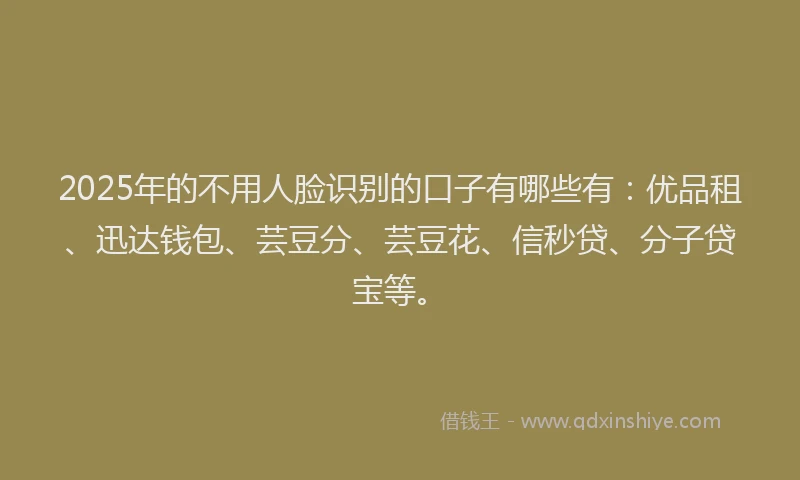 2025年的不用人脸识别的口子有哪些有：优品租、迅达钱包、芸豆分、芸豆花、信秒贷、分子贷宝等。