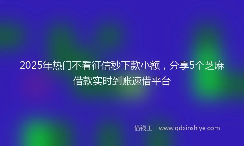 2025年热门不看征信秒下款小额，分享5个芝麻借款实时到账速借平台