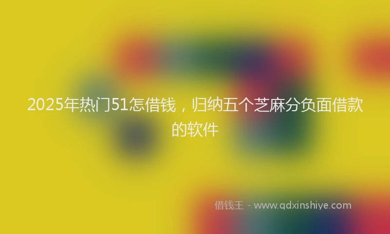 2025年热门51怎借钱，归纳五个芝麻分负面借款的软件