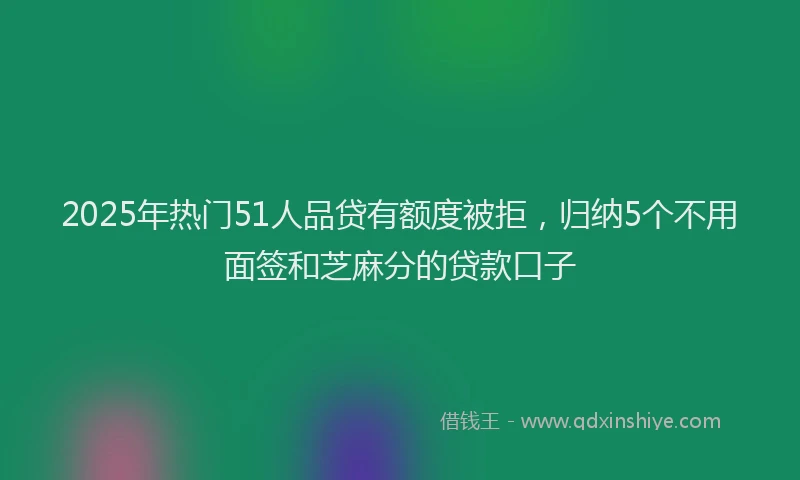 2025年热门51人品贷有额度被拒，归纳5个不用面签和芝麻分的贷款口子