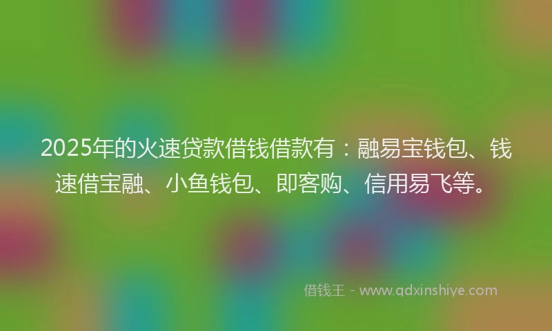 2025年的火速贷款借钱借款有：融易宝钱包、钱速借宝融、小鱼钱包、即客购、信用易飞等。