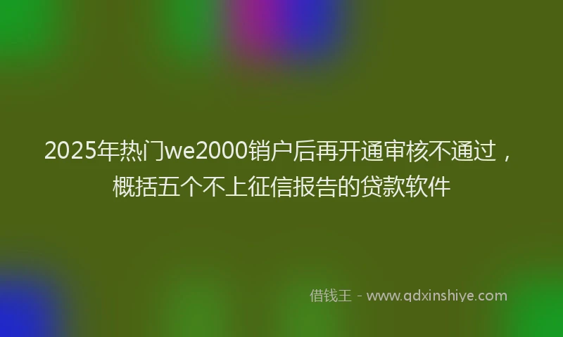 2025年热门we2000销户后再开通审核不通过，概括五个不上征信报告的贷款软件
