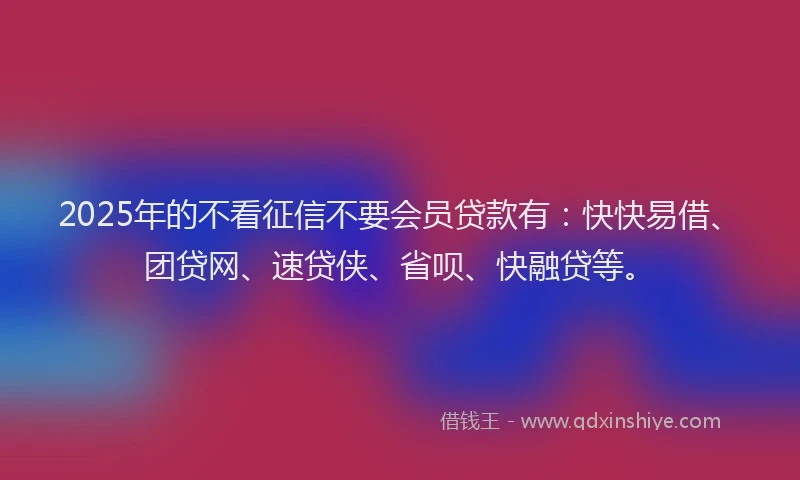 2025年的不看征信不要会员贷款有：快快易借、团贷网、速贷侠、省呗、快融贷等。