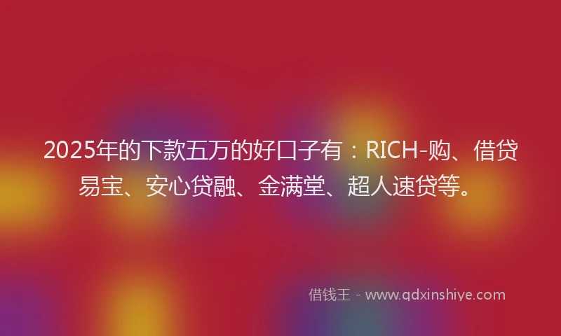 2025年的下款五万的好口子有：RICH-购、借贷易宝、安心贷融、金满堂、超人速贷等。