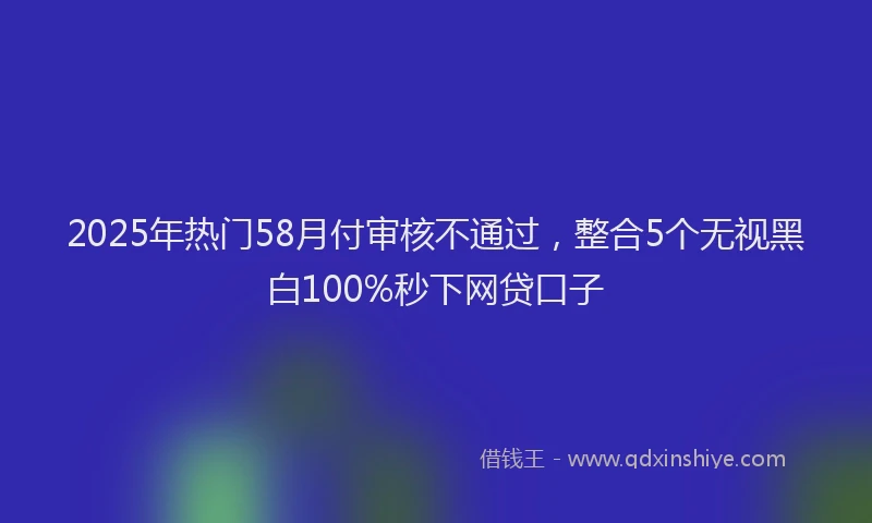 2025年热门58月付审核不通过，整合5个无视黑白100%秒下网贷口子