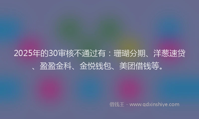 2025年的30审核不通过有：珊瑚分期、洋葱速贷、盈盈金科、金悦钱包、美团借钱等。
