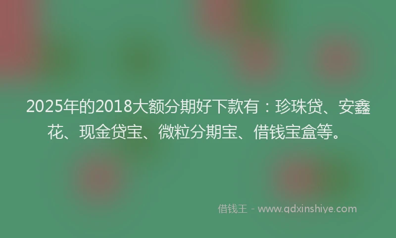 2025年的2018大额分期好下款有：珍珠贷、安鑫花、现金贷宝、微粒分期宝、借钱宝盒等。