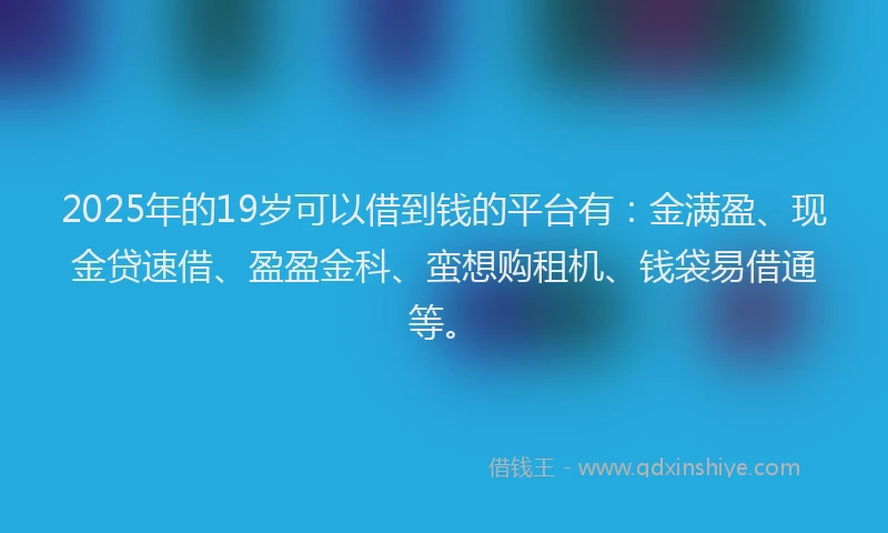 2025年的19岁可以借到钱的平台有：金满盈、现金贷速借、盈盈金科、蛮想购租机、钱袋易借通等。