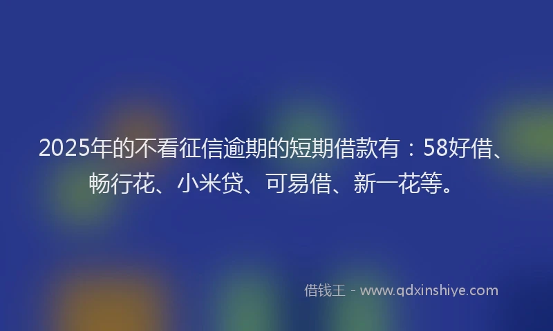 2025年的不看征信逾期的短期借款有：58好借、畅行花、小米贷、可易借、新一花等。