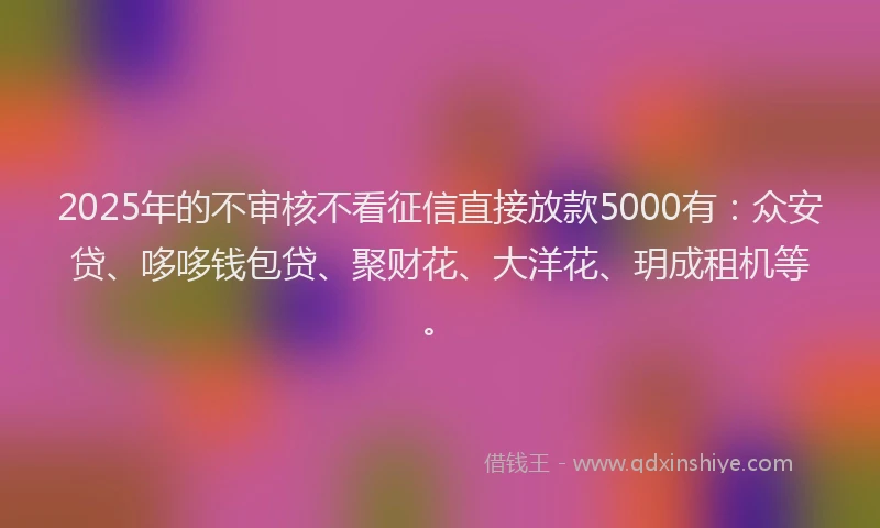 2025年的不审核不看征信直接放款5000有:众安贷、哆哆钱包贷、聚财花、大洋花、玥成租机等。