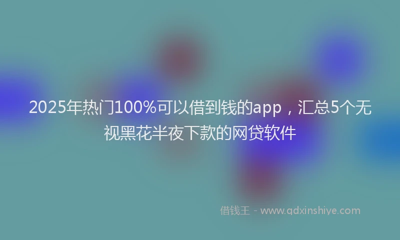 2025年热门100%可以借到钱的app，汇总5个无视黑花半夜下款的网贷软件