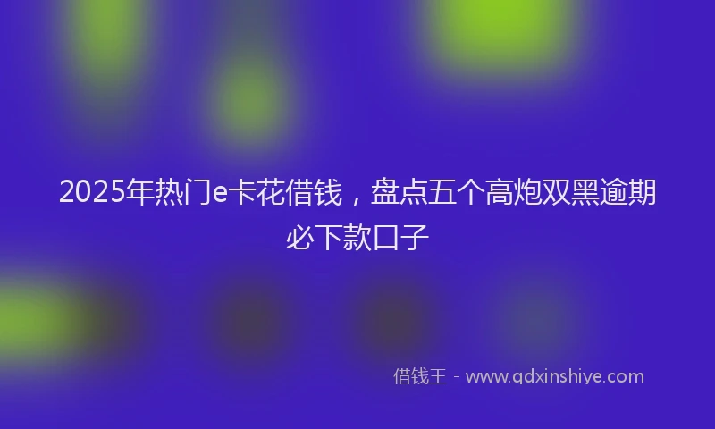2025年热门e卡花借钱，盘点五个高炮双黑逾期必下款口子