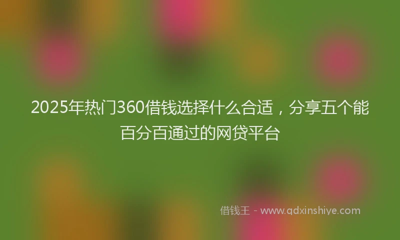 2025年热门360借钱选择什么合适，分享五个能百分百通过的网贷平台