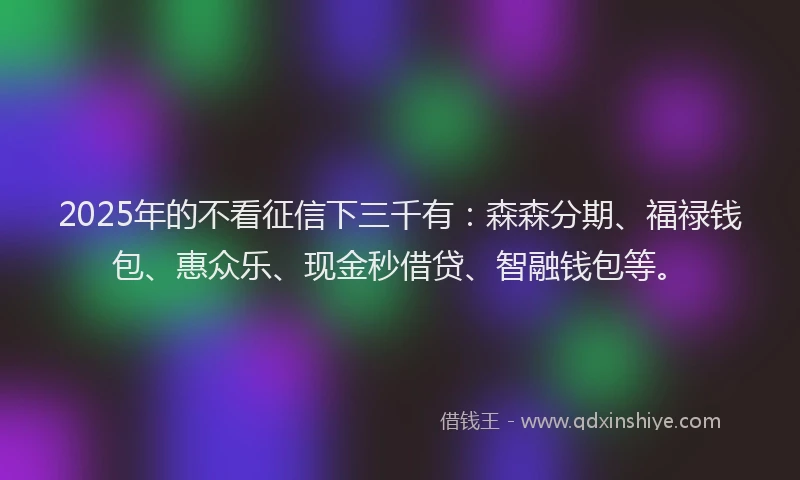 2025年的不看征信下三千有:森森分期、福禄钱包、惠众乐、现金秒借贷、智融钱包等。