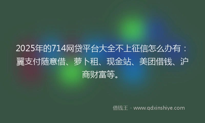 2025年的714网贷平台大全不上征信怎么办有：翼支付随意借、萝卜租、现金站、美团借钱、沪商财富等。