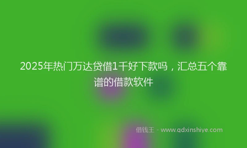 2025年热门万达贷借1千好下款吗，汇总五个靠谱的借款软件