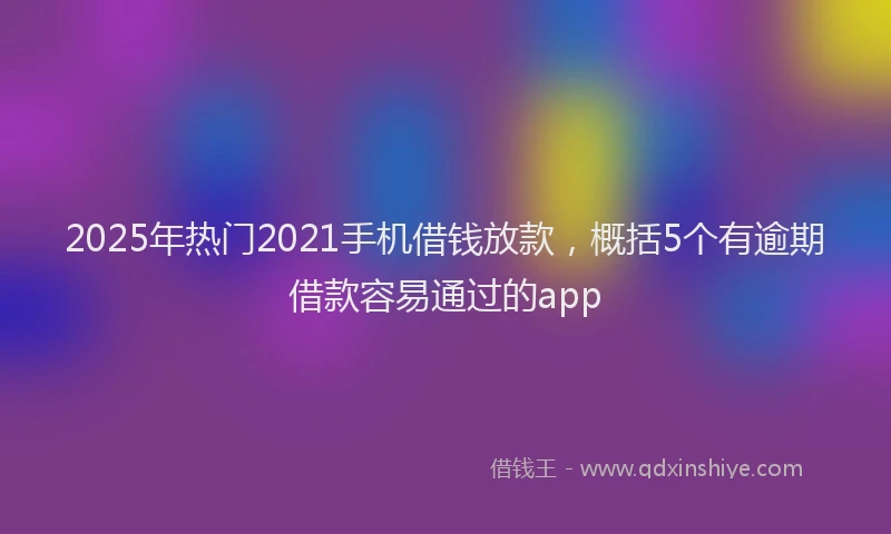 2025年热门2021手机借钱放款，概括5个有逾期借款容易通过的app