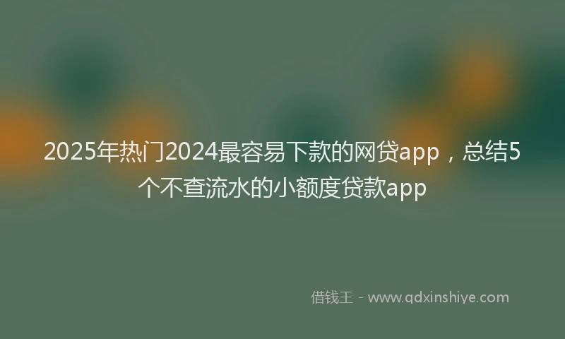 2025年热门2024最容易下款的网贷app，总结5个不查流水的小额度贷款app