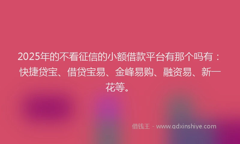 2025年的不看征信的小额借款平台有那个吗有：快捷贷宝、借贷宝易、金峰易购、融资易、新一花等。