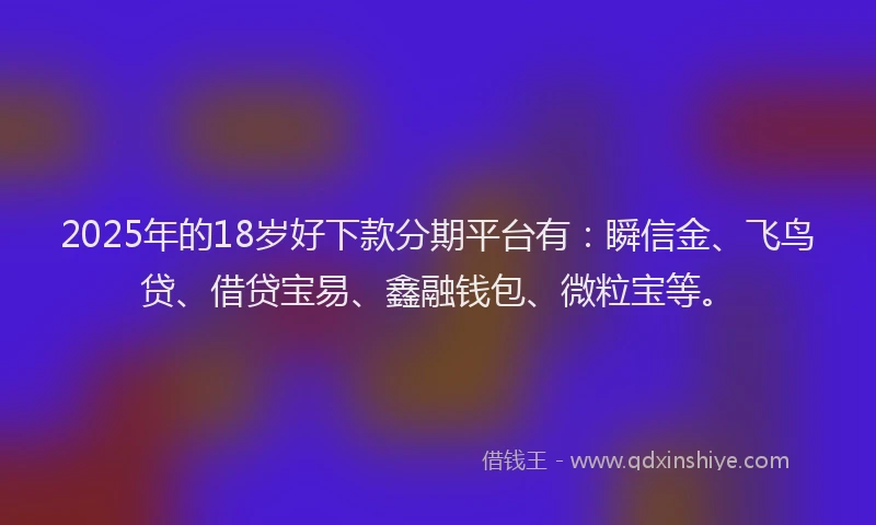 2025年的18岁好下款分期平台有：瞬信金、飞鸟贷、借贷宝易、鑫融钱包、微粒宝等。